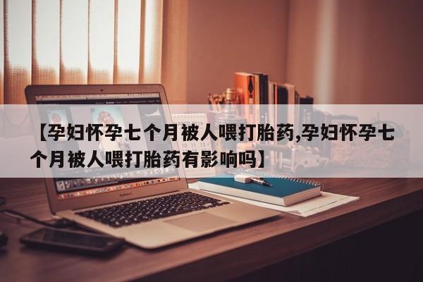 打胎药私人店购买微信【孕妇怀孕七个月被人喂打胎药,孕妇怀孕七个月被人喂打胎药有影响吗】
