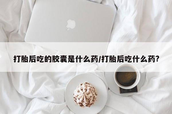 打胎药私人店购买微信打胎后吃的胶囊是什么药/打胎后吃什么药?