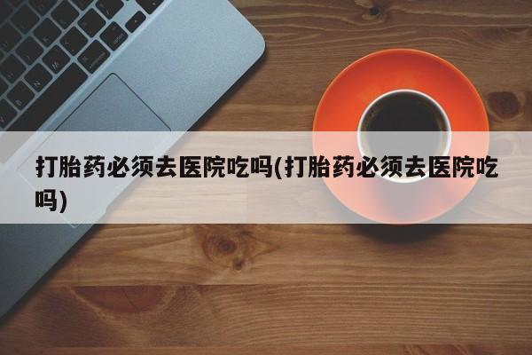 打胎药私人店购买微信打胎药必须去医院吃吗(打胎药必须去医院吃吗)