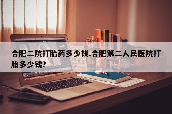 打胎药私人店购买微信合肥二院打胎药多少钱.合肥第二人民医院打胎多少钱？