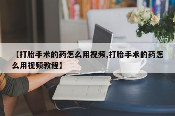 打胎药私人店购买微信【打胎手术的药怎么用视频,打胎手术的药怎么用视频教程】
