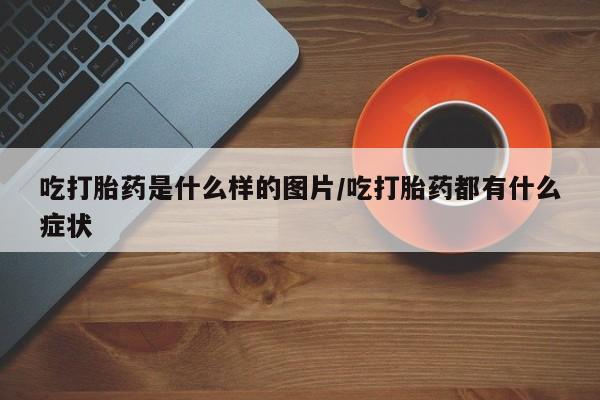 打胎药私人店购买微信吃打胎药是什么样的图片/吃打胎药都有什么症状