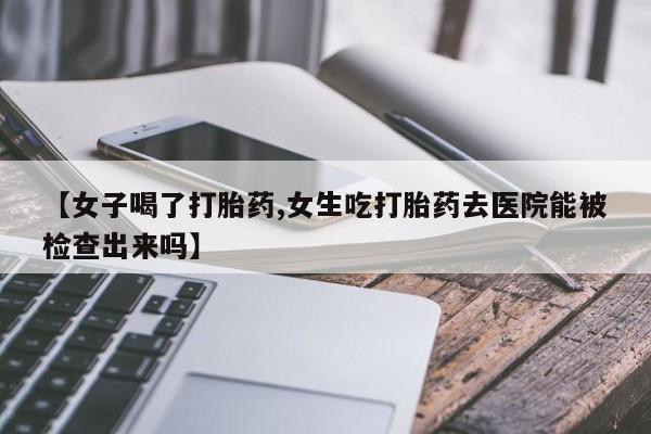 打胎药私人店购买微信【女子喝了打胎药,女生吃打胎药去医院能被检查出来吗】