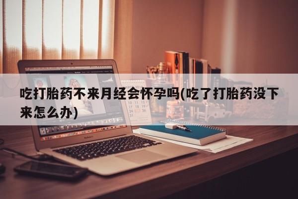 打胎药私人店购买微信吃打胎药不来月经会怀孕吗(吃了打胎药没下来怎么办)