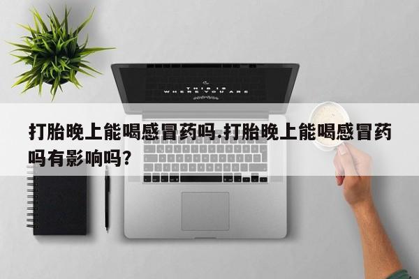 打胎药私人店购买微信打胎晚上能喝感冒药吗.打胎晚上能喝感冒药吗有影响吗？