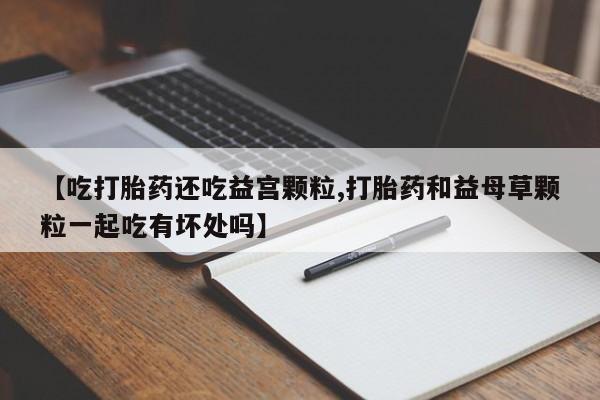 打胎药私人店购买微信【吃打胎药还吃益宫颗粒,打胎药和益母草颗粒一起吃有坏处吗】
