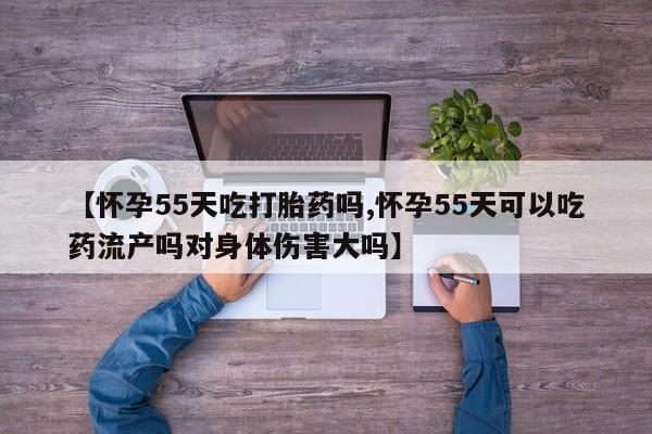打胎药私人店购买微信【怀孕55天吃打胎药吗,怀孕55天可以吃药流产吗对身体伤害大吗】