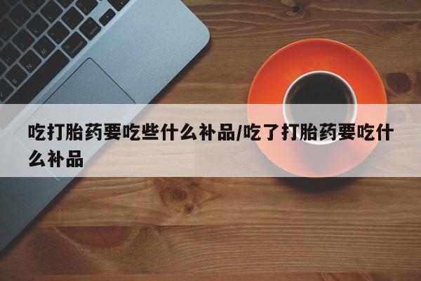 打胎药私人店购买微信吃打胎药要吃些什么补品/吃了打胎药要吃什么补品