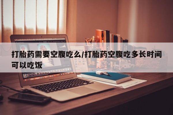 打胎药私人店购买微信打胎药需要空腹吃么/打胎药空腹吃多长时间可以吃饭
