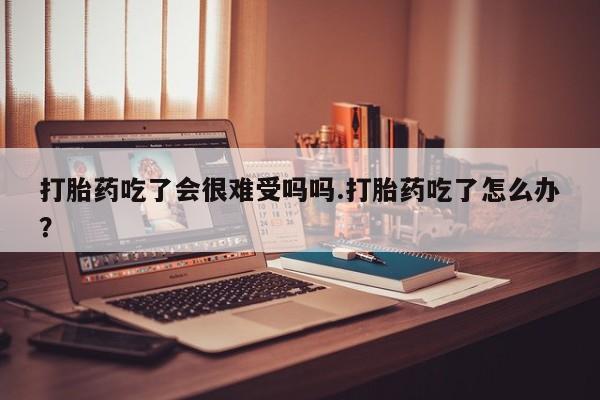 打胎药私人店购买微信打胎药吃了会很难受吗吗.打胎药吃了怎么办？