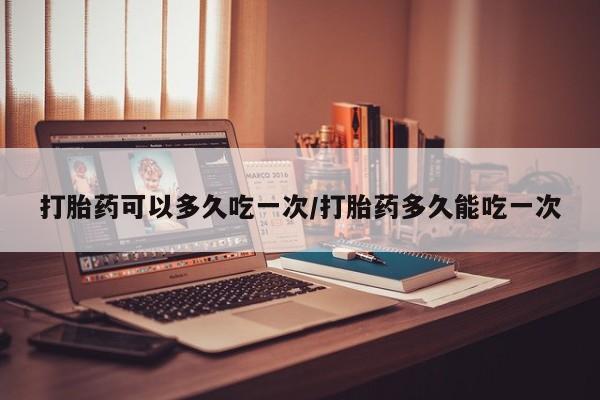 打胎药私人店购买微信打胎药可以多久吃一次/打胎药多久能吃一次