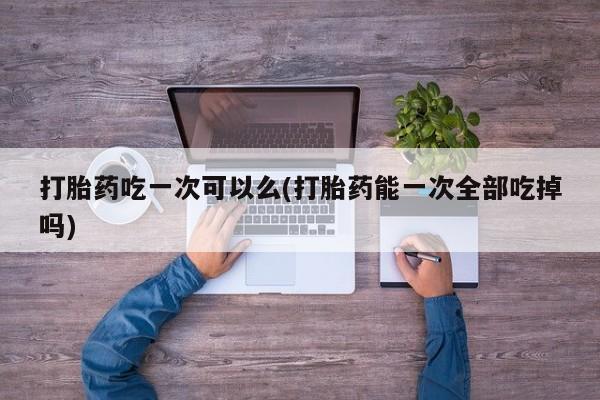 打胎药私人店购买微信打胎药吃一次可以么(打胎药能一次全部吃掉吗)