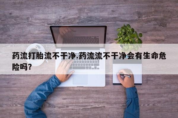 打胎药私人店购买微信药流打胎流不干净.药流流不干净会有生命危险吗？