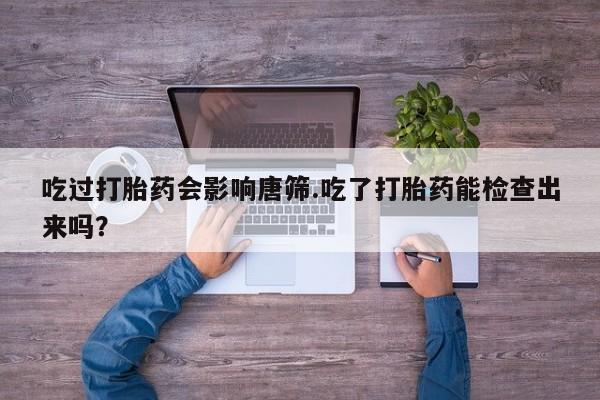 打胎药私人店购买微信吃过打胎药会影响唐筛.吃了打胎药能检查出来吗？