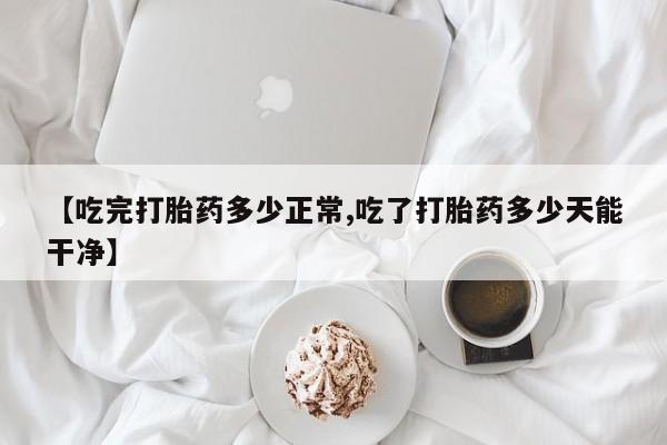 打胎药私人店购买微信【吃完打胎药多少正常,吃了打胎药多少天能干净】