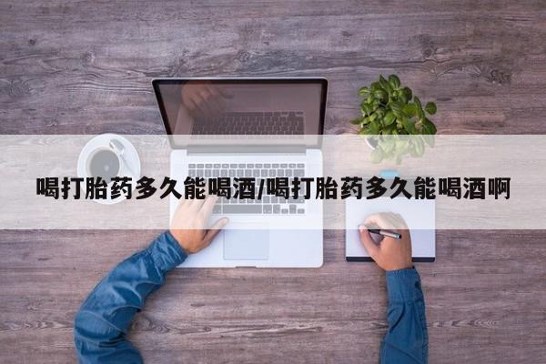 打胎药私人店购买微信喝打胎药多久能喝酒/喝打胎药多久能喝酒啊