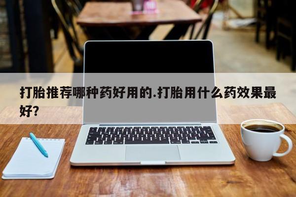打胎药私人店购买微信打胎推荐哪种药好用的.打胎用什么药效果最好？