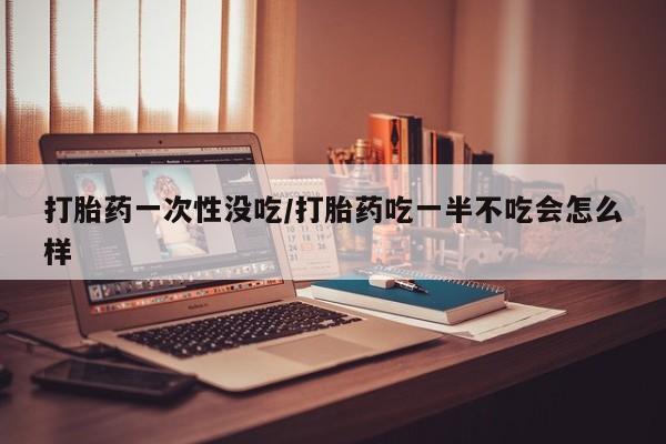 打胎药私人店购买微信打胎药一次性没吃/打胎药吃一半不吃会怎么样