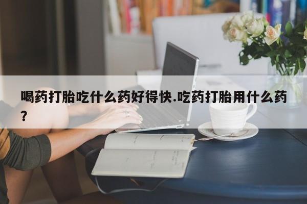 打胎药私人店购买微信喝药打胎吃什么药好得快.吃药打胎用什么药？