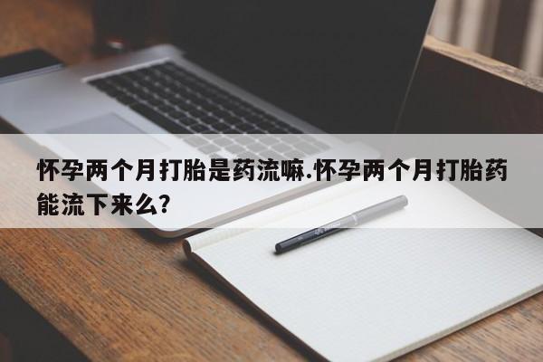 打胎药私人店购买微信怀孕两个月打胎是药流嘛.怀孕两个月打胎药能流下来么？