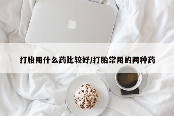 打胎药私人店购买微信打胎用什么药比较好/打胎常用的两种药
