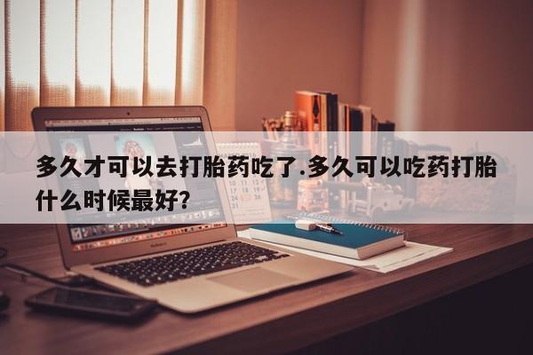 打胎药私人店购买微信多久才可以去打胎药吃了.多久可以吃药打胎什么时候最好？