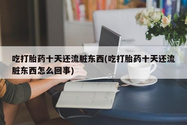 打胎药私人店购买微信吃打胎药十天还流脏东西(吃打胎药十天还流脏东西怎么回事)