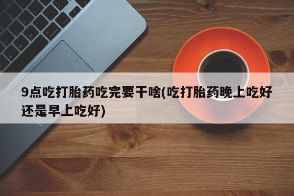 打胎药私人店购买微信9点吃打胎药吃完要干啥(吃打胎药晚上吃好还是早上吃好)