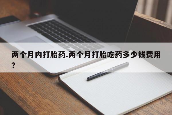 打胎药私人店购买微信两个月内打胎药.两个月打胎吃药多少钱费用？