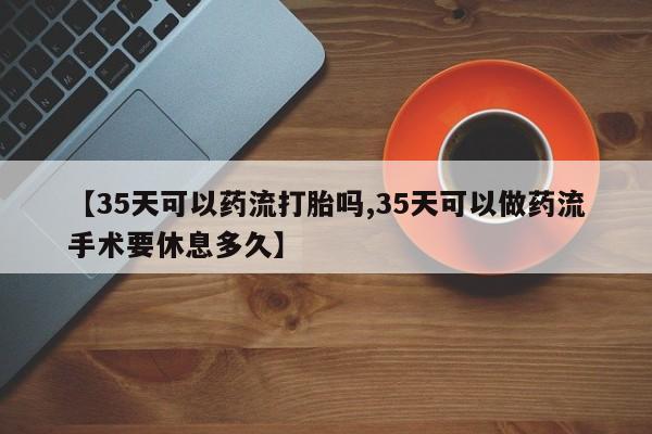 打胎药私人店购买微信【35天可以药流打胎吗,35天可以做药流手术要休息多久】