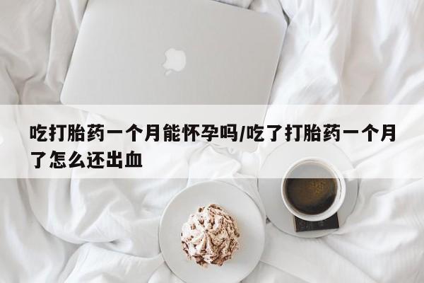 打胎药私人店购买微信吃打胎药一个月能怀孕吗/吃了打胎药一个月了怎么还出血